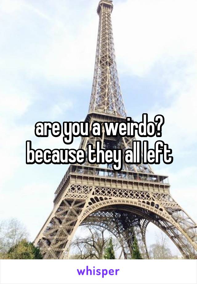 are you a weirdo? because they all left