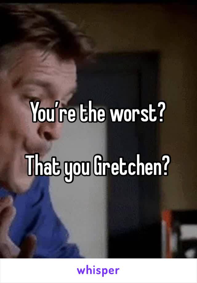 You’re the worst?

That you Gretchen?