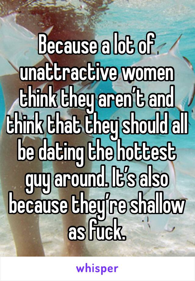 Because a lot of unattractive women think they aren’t and think that they should all be dating the hottest guy around. It’s also because they’re shallow as fuck. 