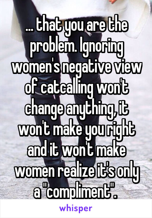 ... that you are the problem. Ignoring women's negative view of catcalling won't change anything, it won't make you right and it won't make women realize it's only a "compliment". 
