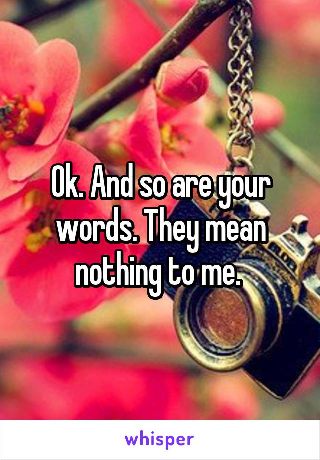 Ok. And so are your words. They mean nothing to me. 