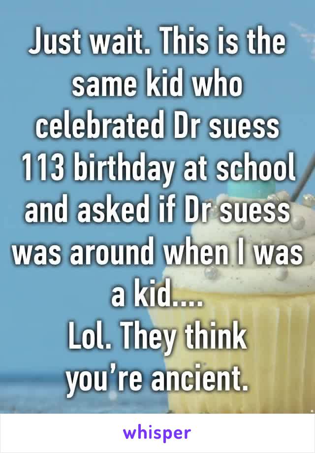 Just wait. This is the same kid who celebrated Dr suess 113 birthday at school and asked if Dr suess was around when I was a kid....
Lol. They think you’re ancient. 