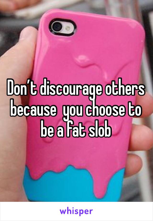 Don’t discourage others because  you choose to be a fat slob