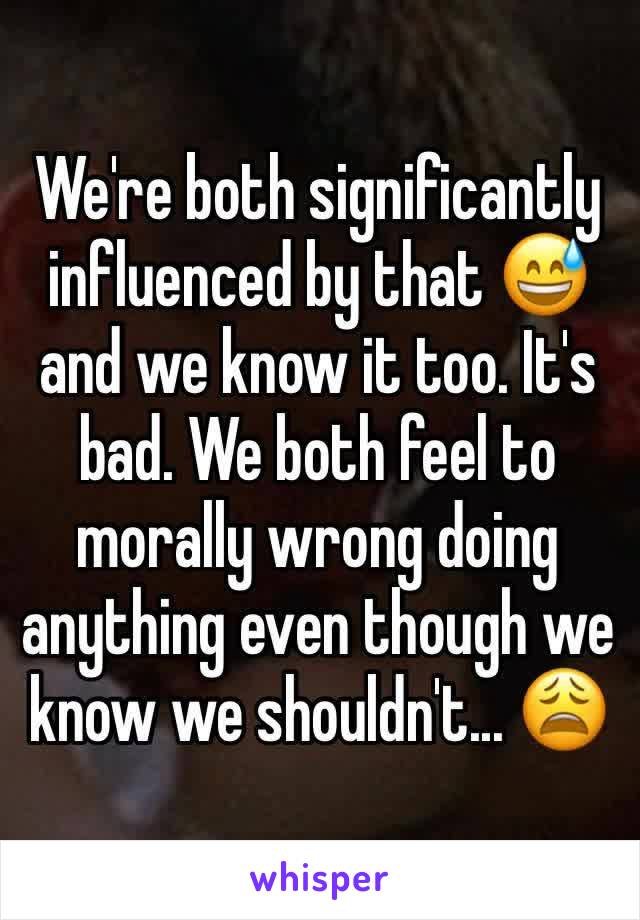 We're both significantly influenced by that 😅 and we know it too. It's bad. We both feel to morally wrong doing anything even though we know we shouldn't... 😩