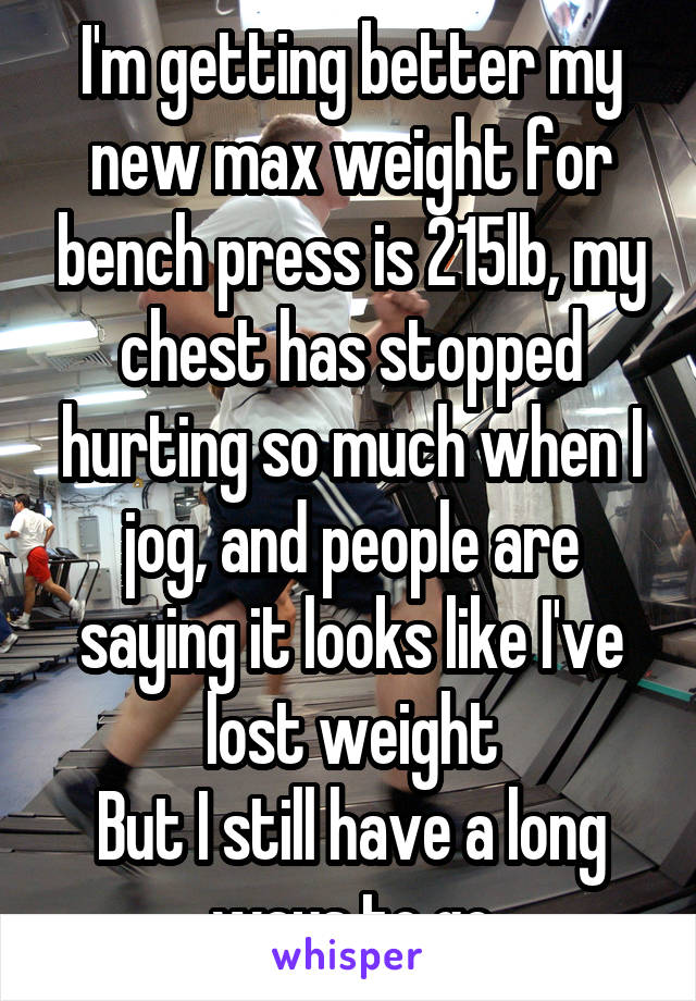 I'm getting better my new max weight for bench press is 215lb, my chest has stopped hurting so much when I jog, and people are saying it looks like I've lost weight
But I still have a long ways to go