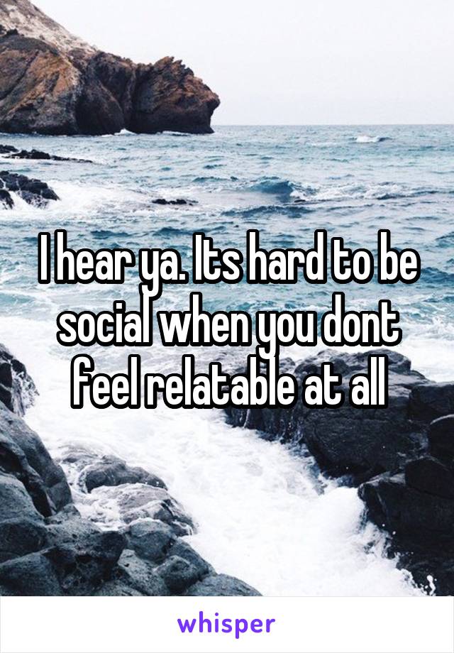 I hear ya. Its hard to be social when you dont feel relatable at all