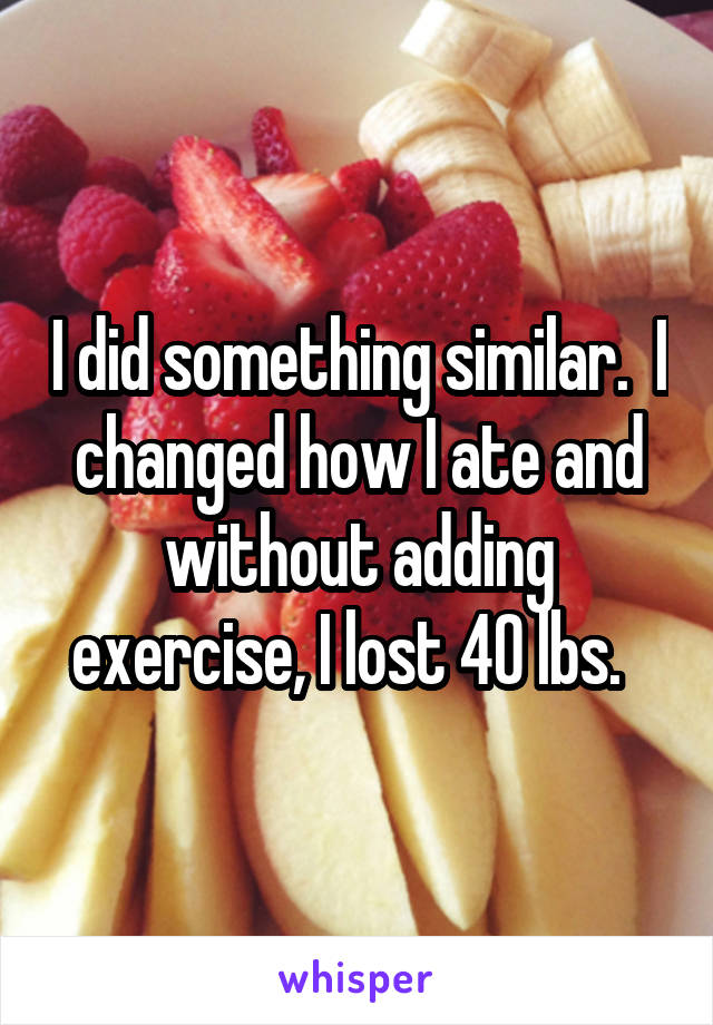 I did something similar.  I changed how I ate and without adding exercise, I lost 40 lbs.  