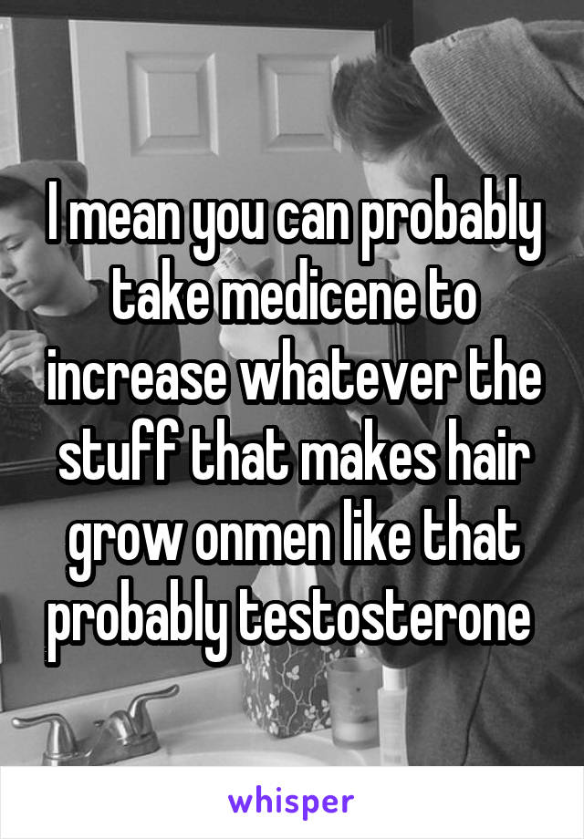 I mean you can probably take medicene to increase whatever the stuff that makes hair grow onmen like that probably testosterone 