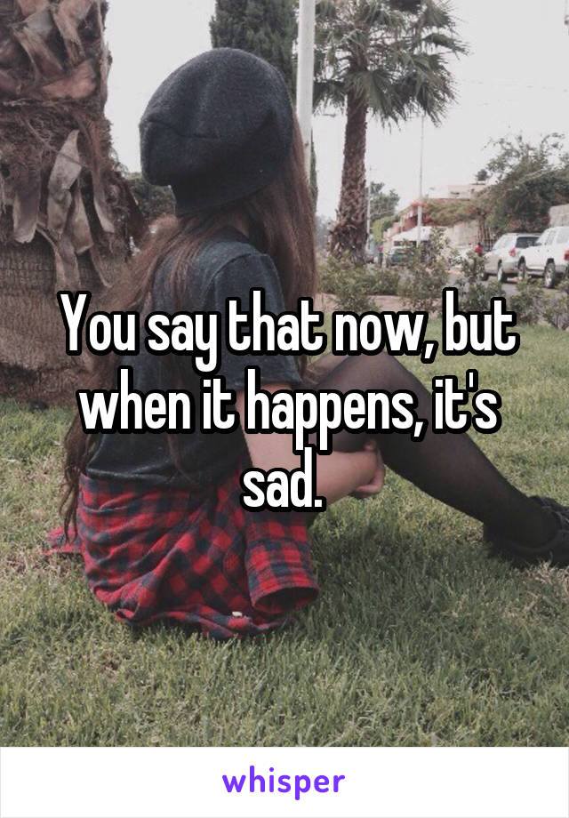 You say that now, but when it happens, it's sad. 