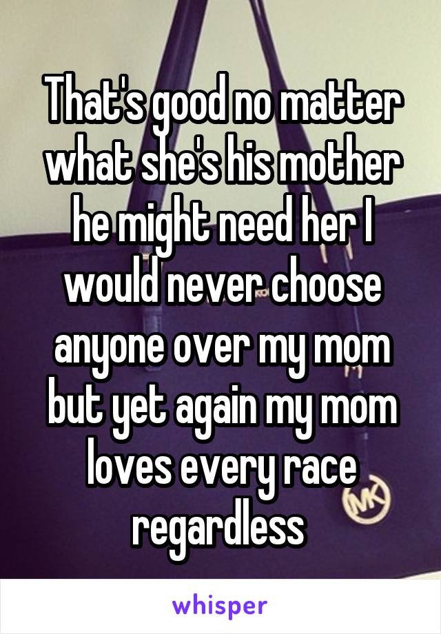 That's good no matter what she's his mother he might need her I would never choose anyone over my mom but yet again my mom loves every race regardless 