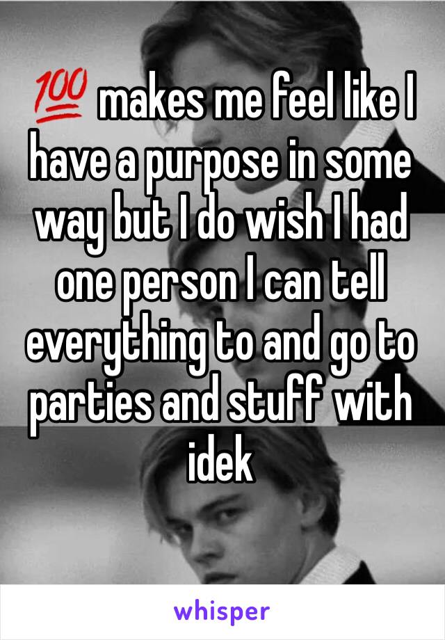 💯 makes me feel like I have a purpose in some way but I do wish I had one person I can tell everything to and go to parties and stuff with idek 