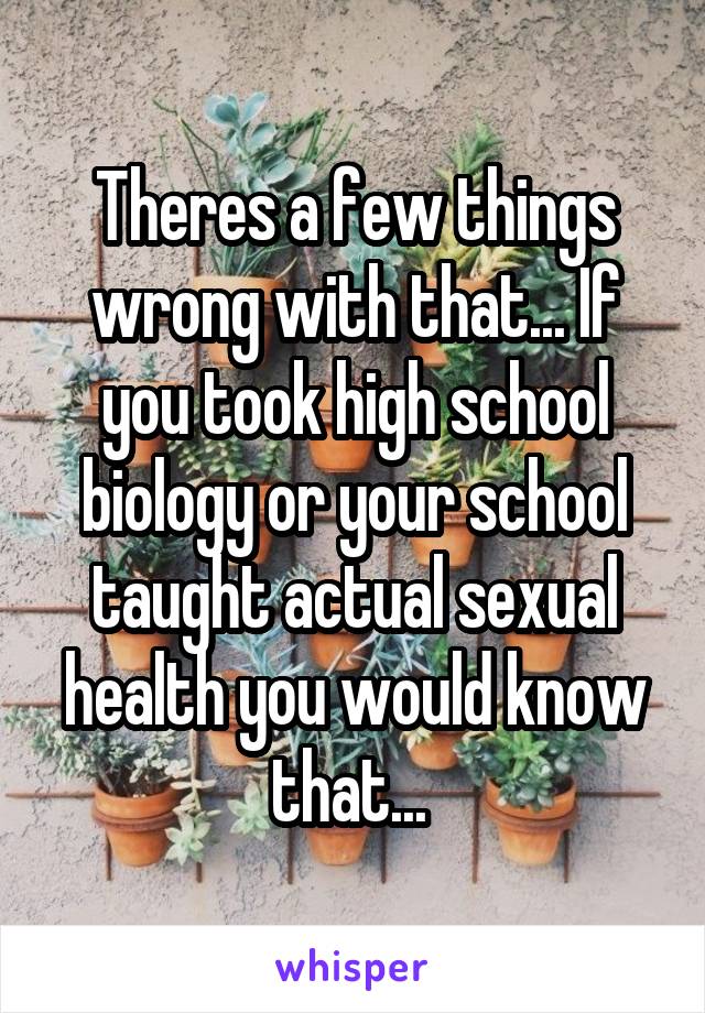 Theres a few things wrong with that... If you took high school biology or your school taught actual sexual health you would know that... 