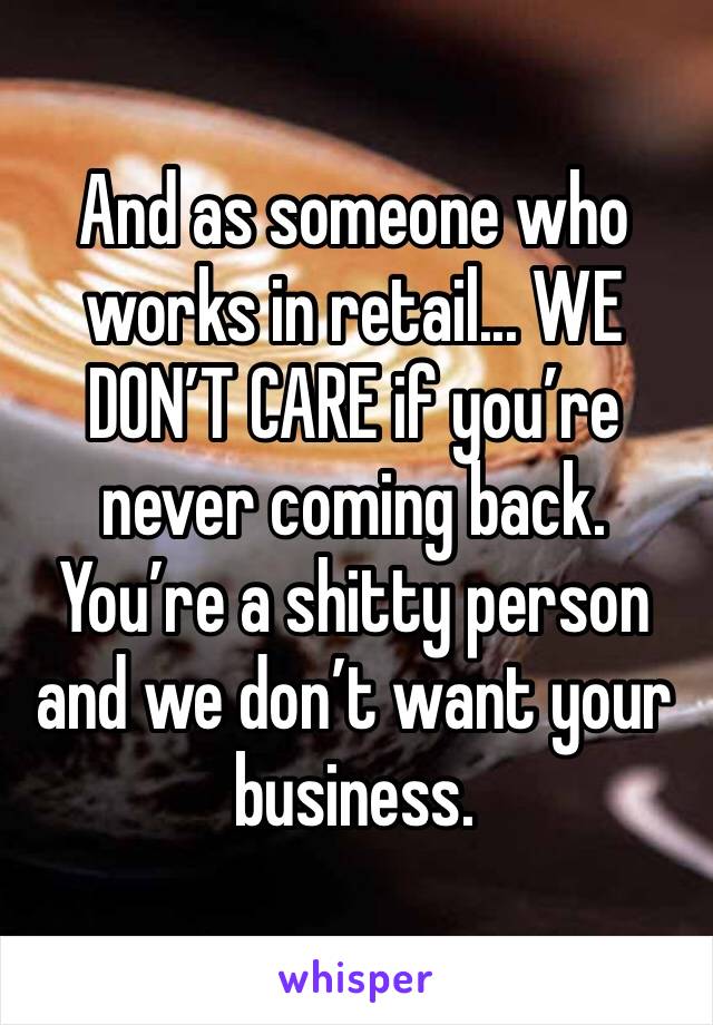 And as someone who works in retail... WE DON’T CARE if you’re never coming back. You’re a shitty person and we don’t want your business.