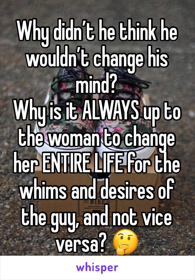 Why didn’t he think he wouldn’t change his mind?
Why is it ALWAYS up to the woman to change her ENTIRE LIFE for the whims and desires of the guy, and not vice versa? 🤔