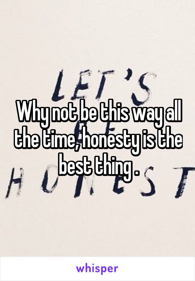 Why not be this way all the time, honesty is the best thing .