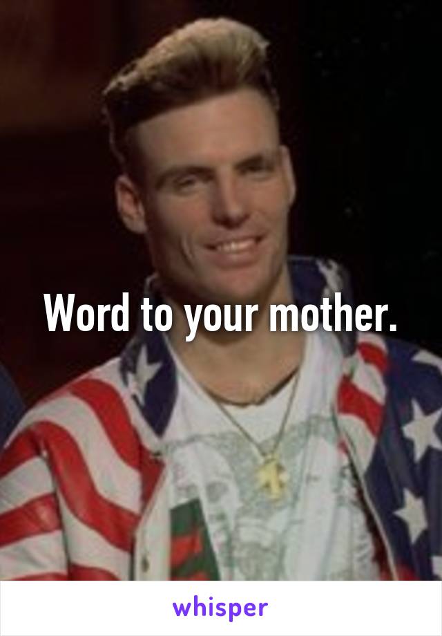 Word to your mother.