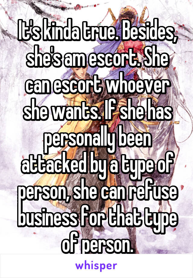 It's kinda true. Besides, she's am escort. She can escort whoever she wants. If she has personally been attacked by a type of person, she can refuse business for that type of person.
