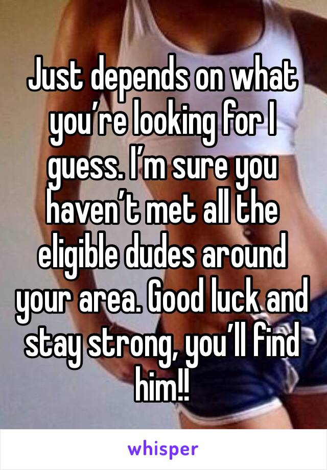 Just depends on what you’re looking for I guess. I’m sure you haven’t met all the eligible dudes around your area. Good luck and stay strong, you’ll find him!! 
