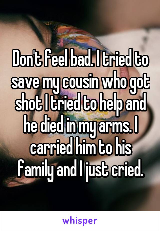Don't feel bad. I tried to save my cousin who got shot I tried to help and he died in my arms. I carried him to his family and I just cried.