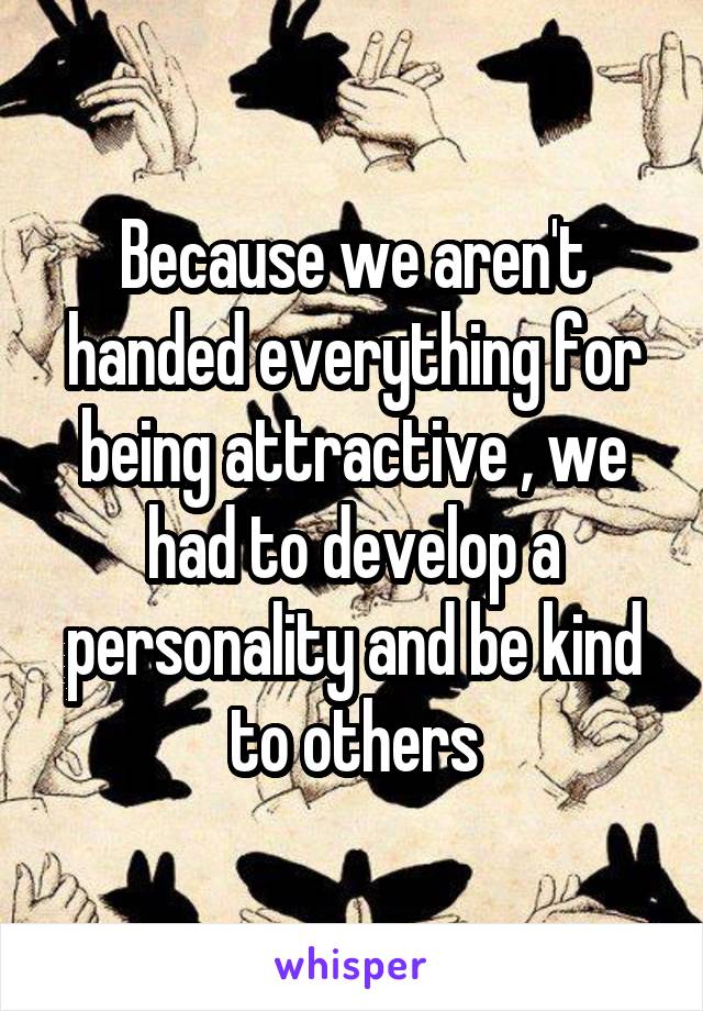 Because we aren't handed everything for being attractive , we had to develop a personality and be kind to others
