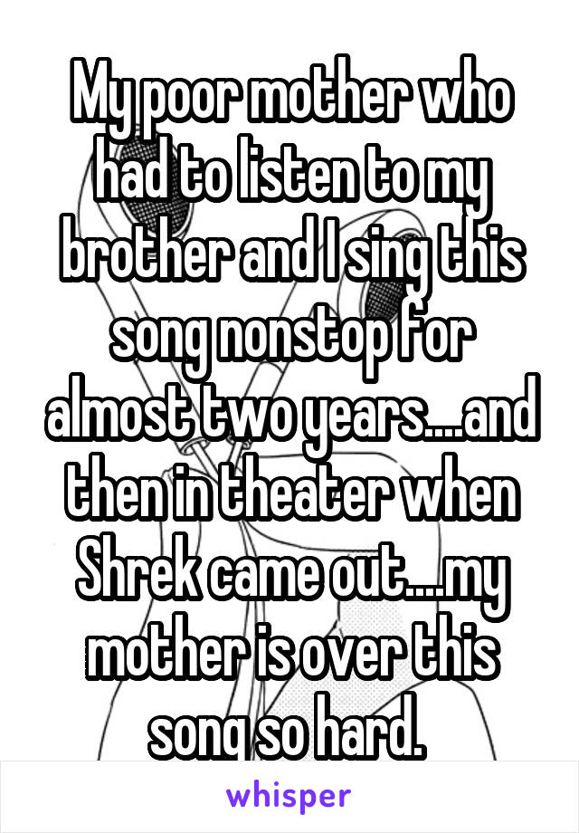 My poor mother who had to listen to my brother and I sing this song nonstop for almost two years....and then in theater when Shrek came out....my mother is over this song so hard. 