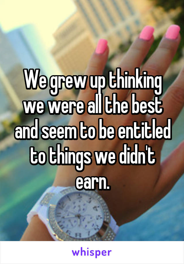 We grew up thinking we were all the best and seem to be entitled to things we didn't earn.