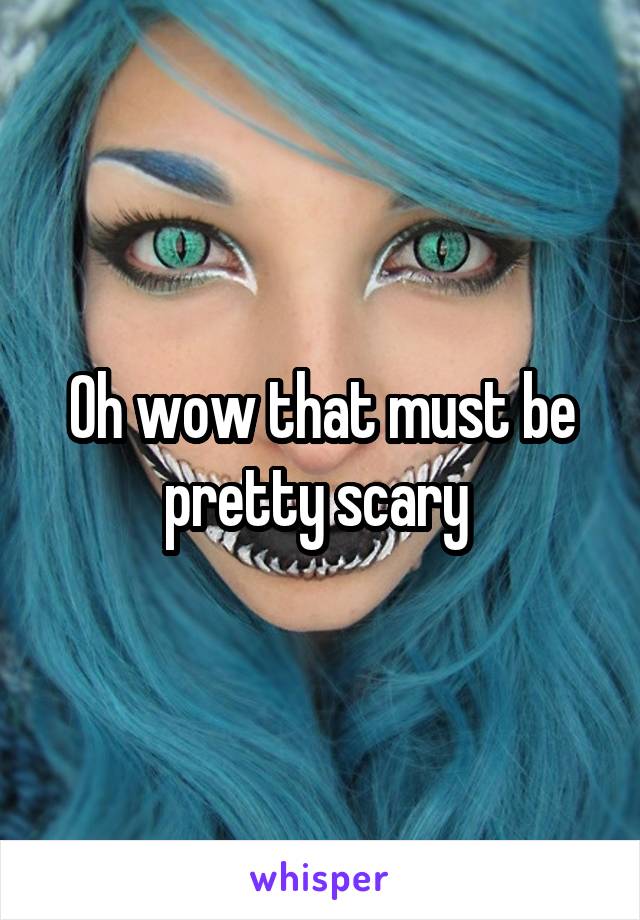 Oh wow that must be pretty scary 