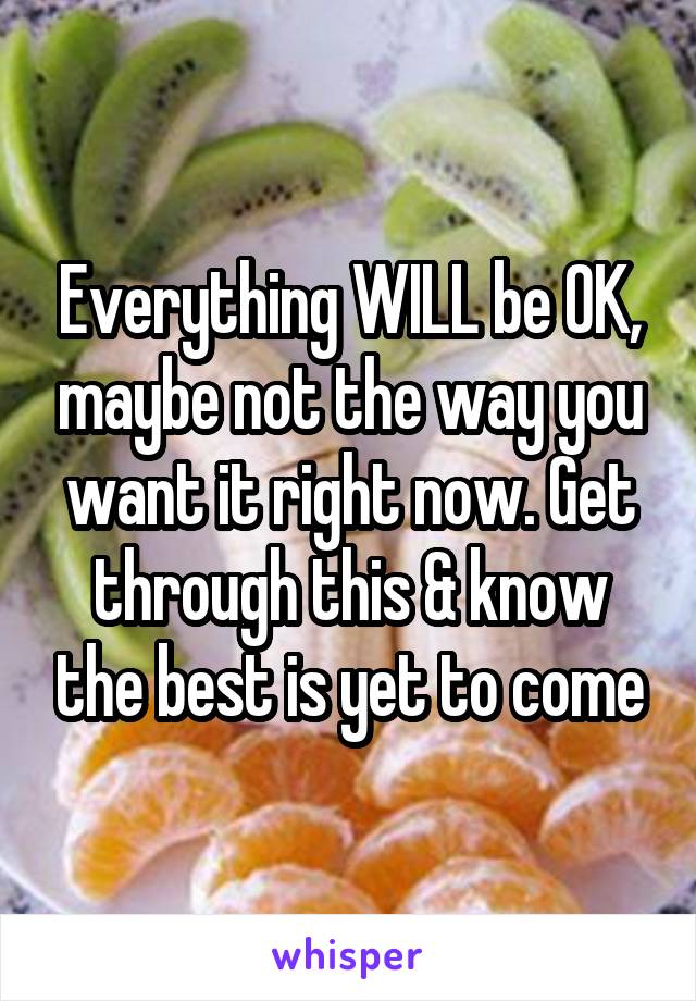 Everything WILL be OK, maybe not the way you want it right now. Get through this & know the best is yet to come