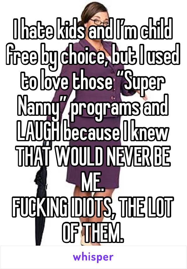 I hate kids and I’m child free by choice, but I used to love those “Super Nanny” programs and LAUGH because I knew THAT WOULD NEVER BE ME. 
FUCKING IDIOTS, THE LOT OF THEM. 