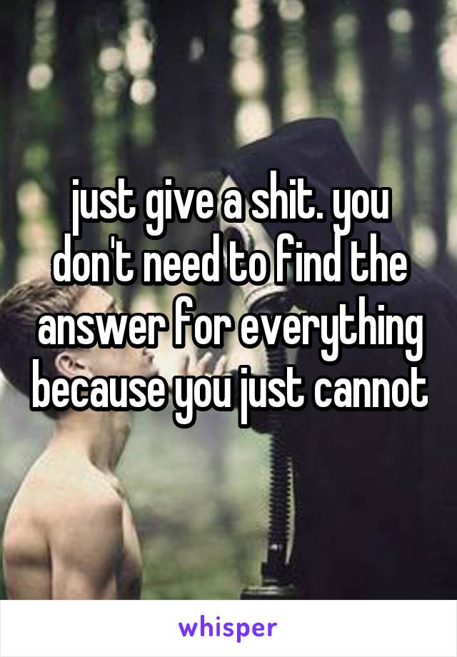 just give a shit. you don't need to find the answer for everything because you just cannot 