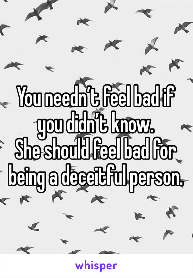 You needn’t feel bad if you didn’t know.
She should feel bad for being a deceitful person.