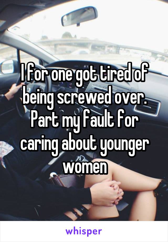I for one got tired of being screwed over. Part my fault for caring about younger women