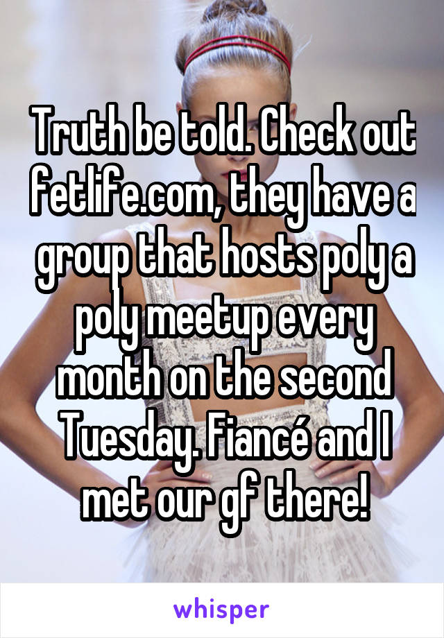 Truth be told. Check out fetlife.com, they have a group that hosts poly a poly meetup every month on the second Tuesday. Fiancé and I met our gf there!