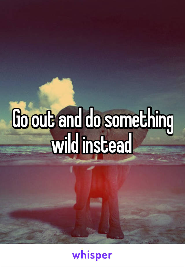 Go out and do something wild instead 