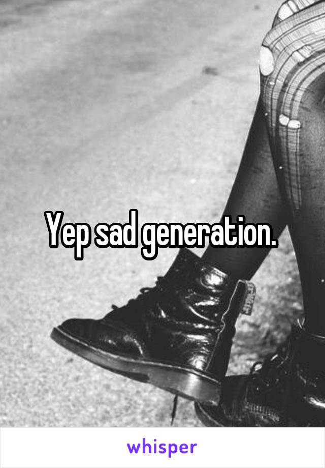 Yep sad generation. 