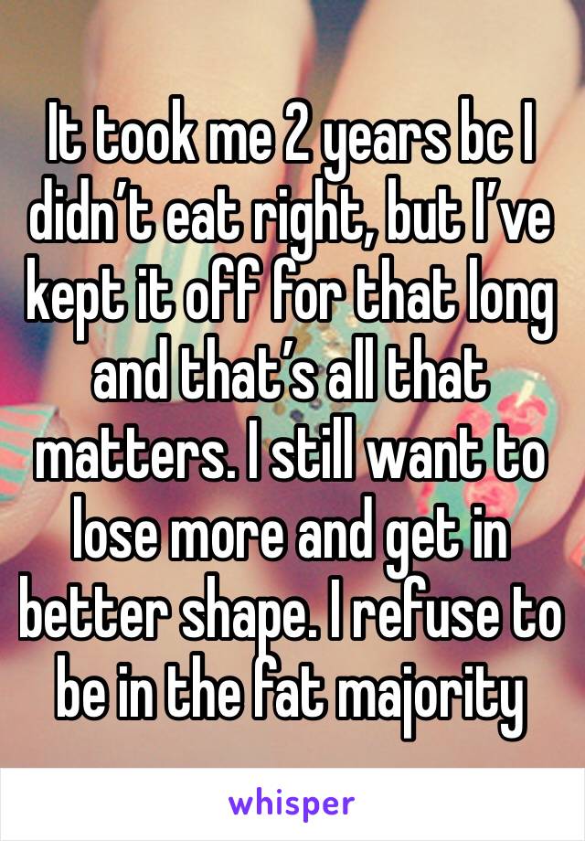 It took me 2 years bc I didn’t eat right, but I’ve kept it off for that long and that’s all that matters. I still want to lose more and get in better shape. I refuse to be in the fat majority 