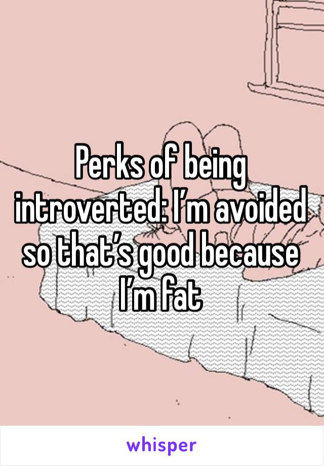 Perks of being introverted: I’m avoided so that’s good because I’m fat