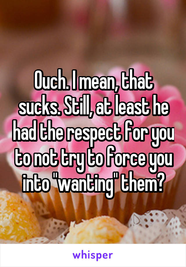 Ouch. I mean, that sucks. Still, at least he had the respect for you to not try to force you into "wanting" them?