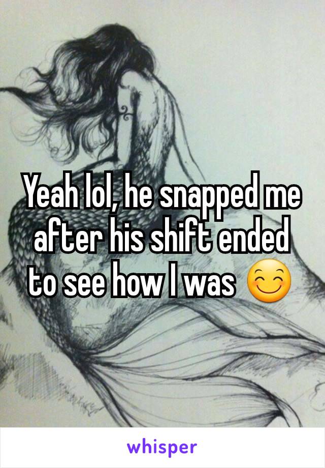 Yeah lol, he snapped me after his shift ended to see how I was 😊