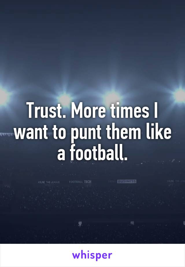 Trust. More times I want to punt them like a football.
