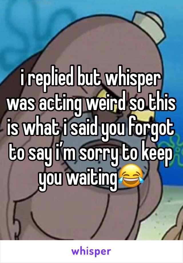 i replied but whisper was acting weird so this is what i said you forgot to say i’m sorry to keep you waiting😂