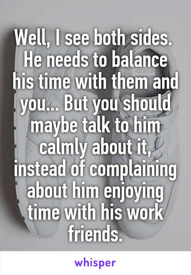 Well, I see both sides.  He needs to balance his time with them and you... But you should maybe talk to him calmly about it, instead of complaining about him enjoying time with his work friends.