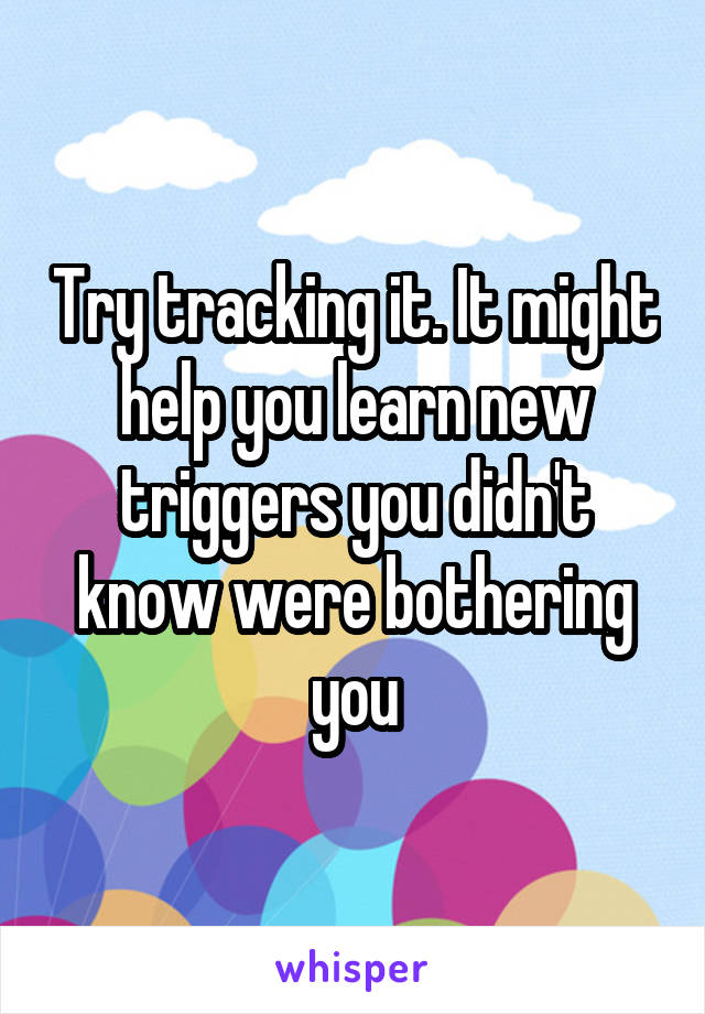 Try tracking it. It might help you learn new triggers you didn't know were bothering you