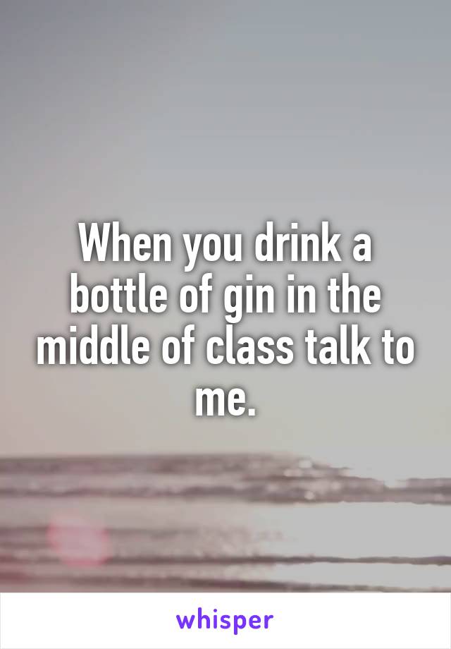 When you drink a bottle of gin in the middle of class talk to me.