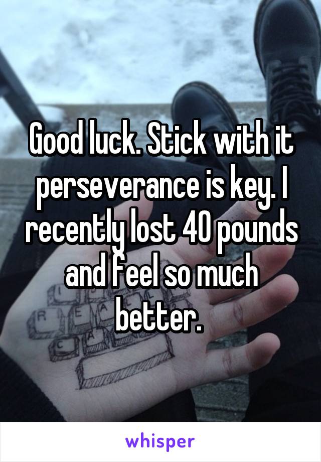Good luck. Stick with it perseverance is key. I recently lost 40 pounds and feel so much better. 