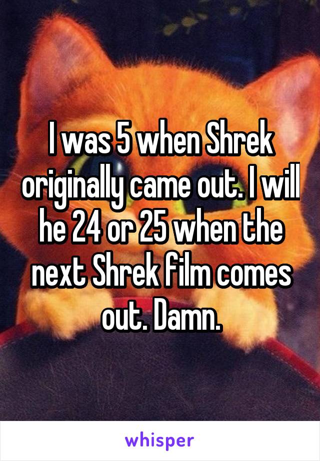 I was 5 when Shrek originally came out. I will he 24 or 25 when the next Shrek film comes out. Damn.