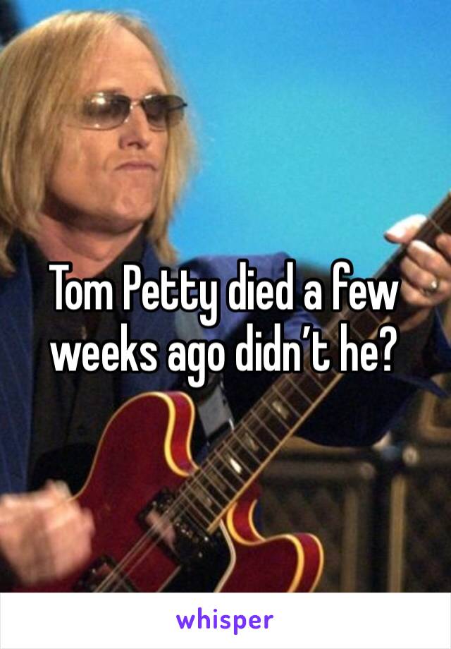 Tom Petty died a few weeks ago didn’t he?