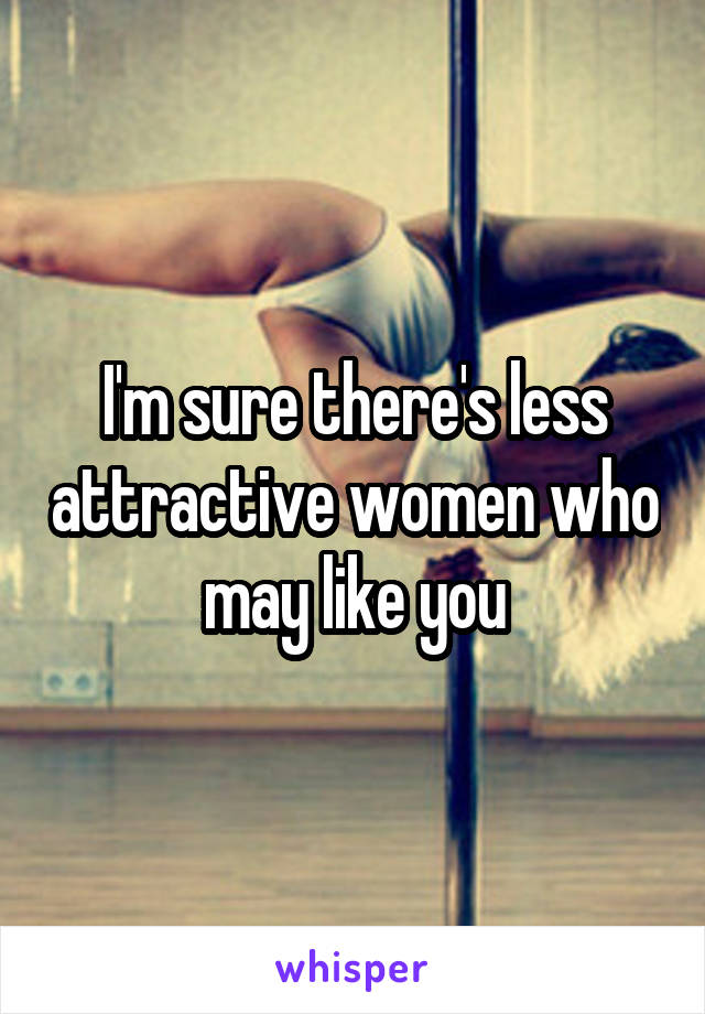 I'm sure there's less attractive women who may like you
