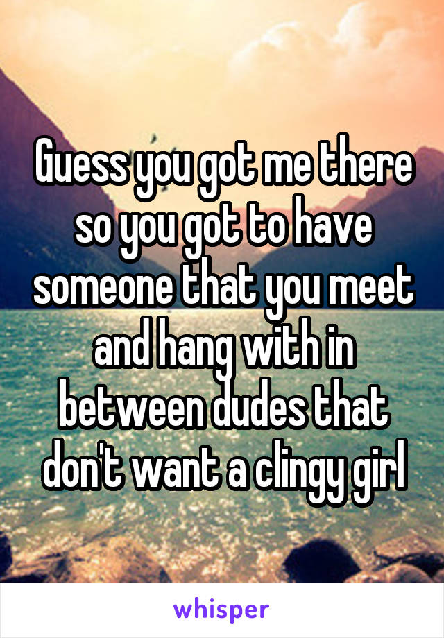 Guess you got me there so you got to have someone that you meet and hang with in between dudes that don't want a clingy girl