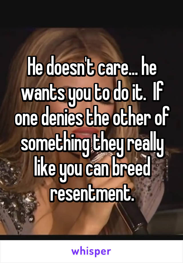 He doesn't care... he wants you to do it.  If one denies the other of something they really like you can breed resentment.